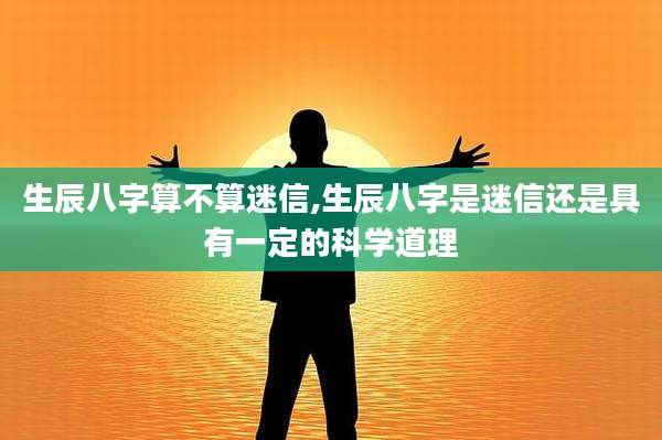 生辰八字算不算迷信,生辰八字是迷信还是具有一定的科学道理