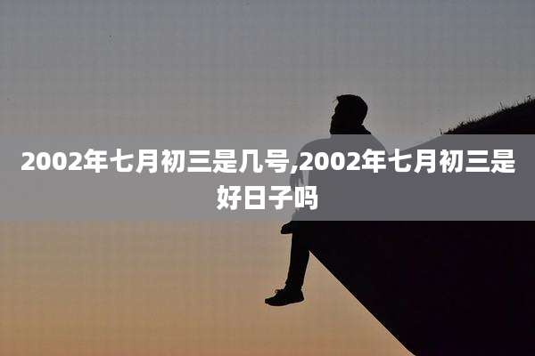 2002年七月初三是几号,2002年七月初三是好日子吗