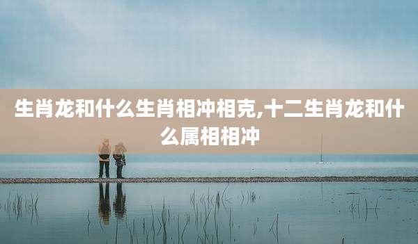 生肖龙和什么生肖相冲相克,十二生肖龙和什么属相相冲