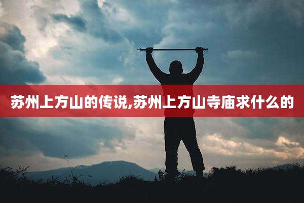 苏州上方山的传说,苏州上方山寺庙求什么的