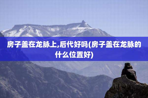 房子盖在龙脉上,后代好吗(房子盖在龙脉的什么位置好)