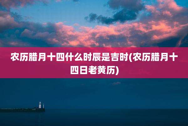 农历腊月十四什么时辰是吉时(农历腊月十四日老黄历)