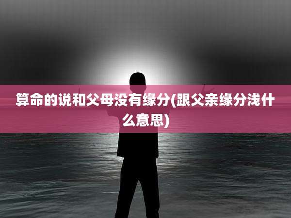 算命的说和父母没有缘分(跟父亲缘分浅什么意思)