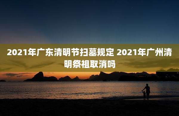2021年广东清明节扫墓规定 2021年广州清明祭祖取消吗