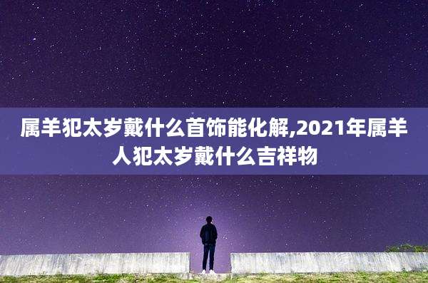 属羊犯太岁戴什么首饰能化解,2021年属羊人犯太岁戴什么吉祥物