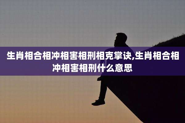 生肖相合相冲相害相刑相克掌诀,生肖相合相冲相害相刑什么意思