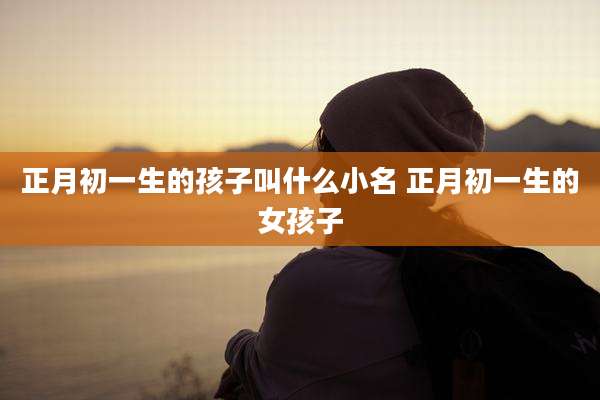 正月初一生的孩子叫什么小名 正月初一生的女孩子