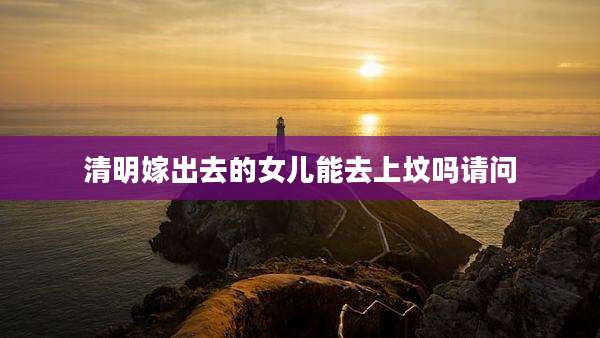 清明嫁出去的女儿能去上坟吗请问