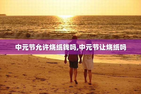 中元节允许烧纸钱吗,中元节让烧纸吗