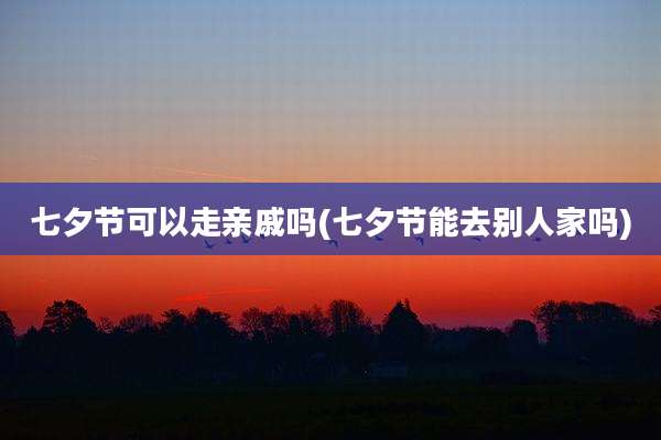 七夕节可以走亲戚吗(七夕节能去别人家吗)