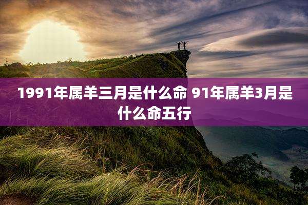 1991年属羊三月是什么命 91年属羊3月是什么命五行