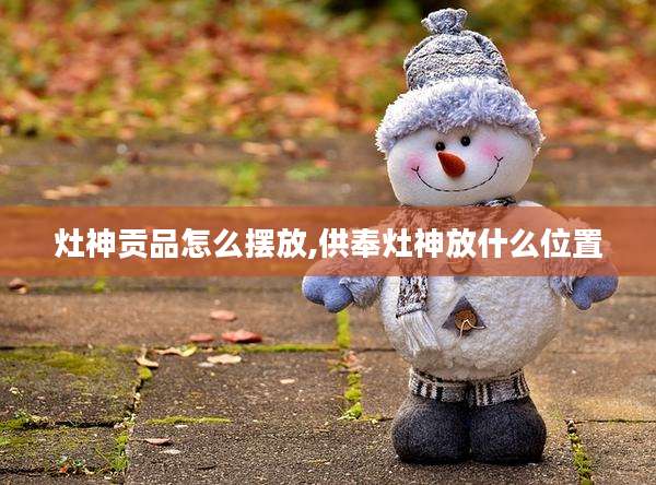 灶神贡品怎么摆放,供奉灶神放什么位置