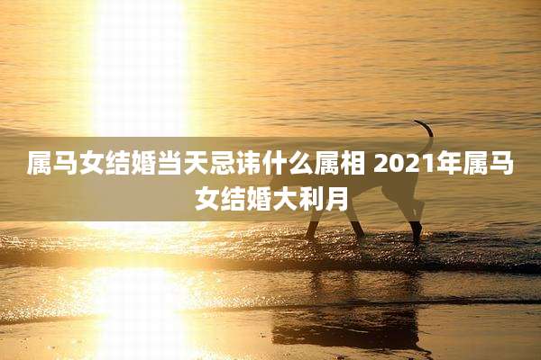 属马女结婚当天忌讳什么属相 2021年属马女结婚大利月