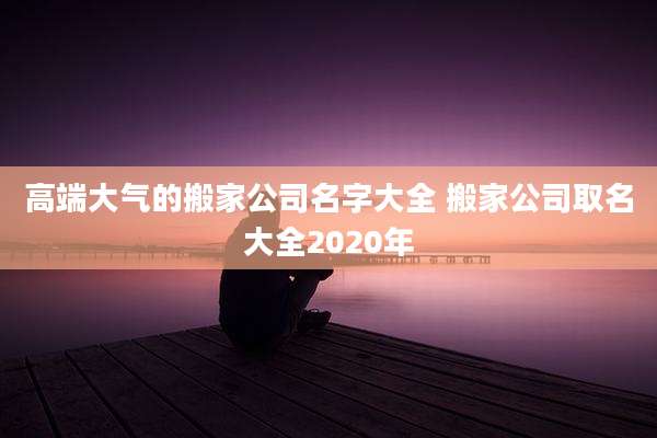 高端大气的搬家公司名字大全 搬家公司取名大全2020年