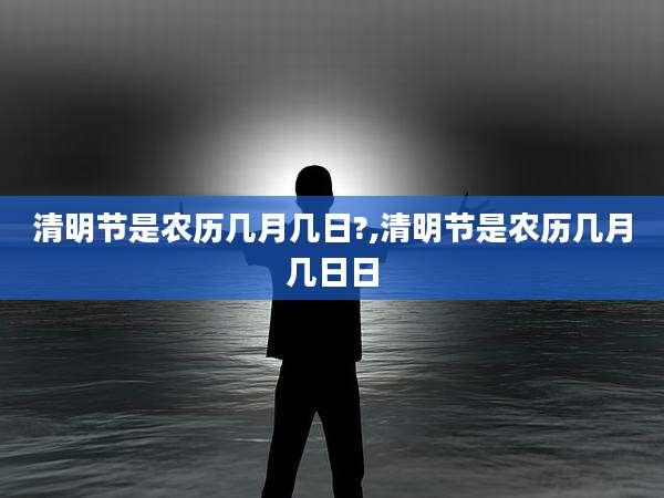 清明节是农历几月几日?,清明节是农历几月几日日