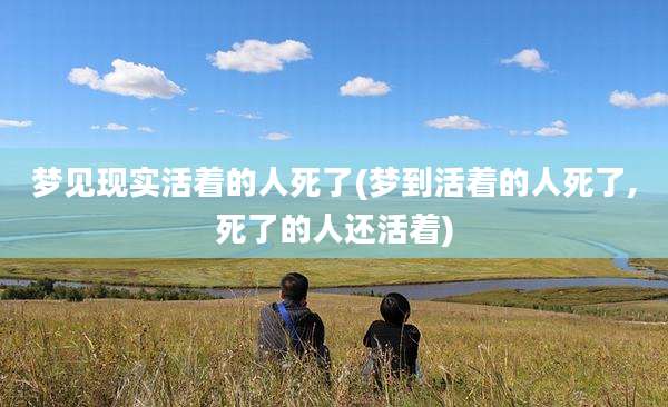 梦见现实活着的人死了(梦到活着的人死了,死了的人还活着)