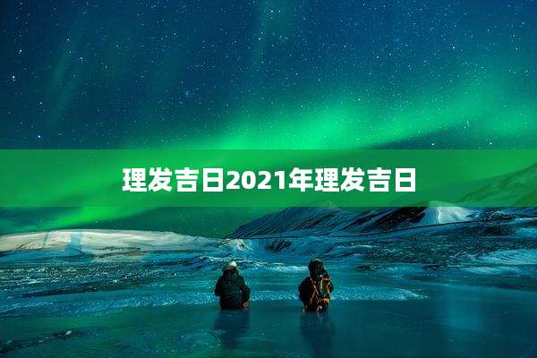 理发吉日2021年理发吉日