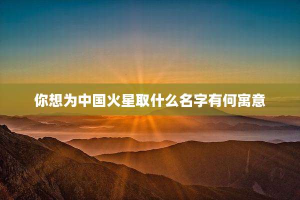 你想为中国火星取什么名字有何寓意