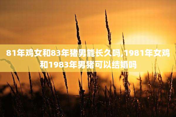 81年鸡女和83年猪男能长久吗,1981年女鸡和1983年男猪可以结婚吗