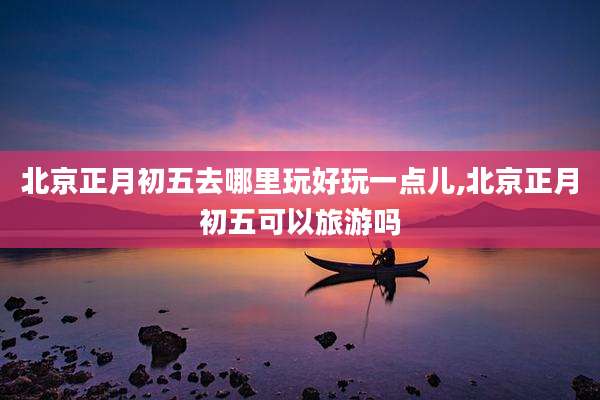 北京正月初五去哪里玩好玩一点儿,北京正月初五可以旅游吗