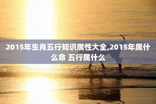2015年生肖五行知识属性大全,2015年属什么命 五行属什么