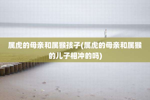 属虎的母亲和属猴孩子(属虎的母亲和属猴的儿子相冲的吗)
