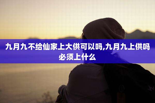 九月九不给仙家上大供可以吗,九月九上供吗必须上什么
