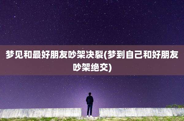 梦见和最好朋友吵架决裂(梦到自己和好朋友吵架绝交)