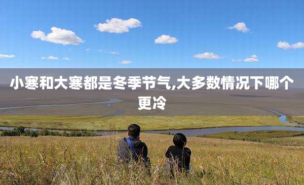 小寒和大寒都是冬季节气,大多数情况下哪个更冷