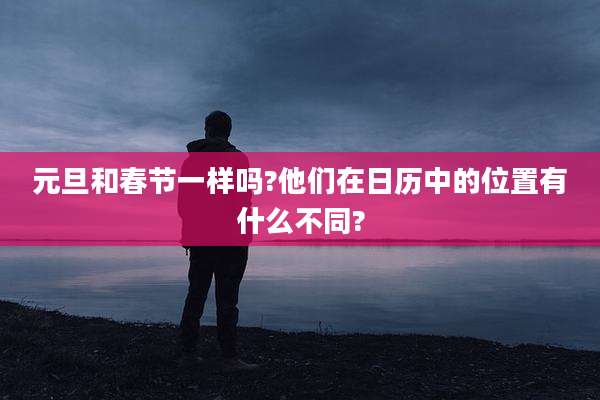 元旦和春节一样吗?他们在日历中的位置有什么不同?