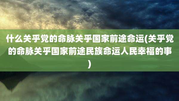 什么关乎党的命脉关乎国家前途命运(关乎党的命脉关乎国家前途民族命运人民幸福的事)