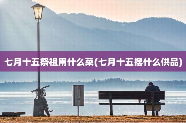 七月十五祭祖用什么菜(七月十五摆什么供品)