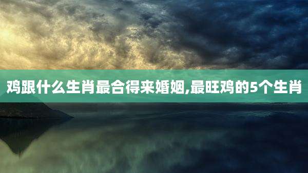 鸡跟什么生肖最合得来婚姻,最旺鸡的5个生肖
