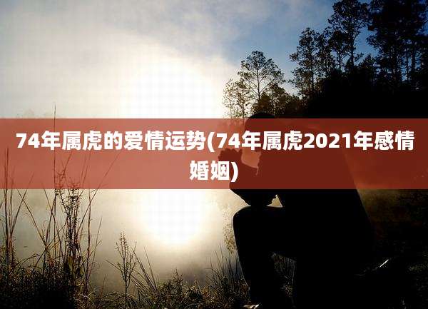 74年属虎的爱情运势(74年属虎2021年感情婚姻)