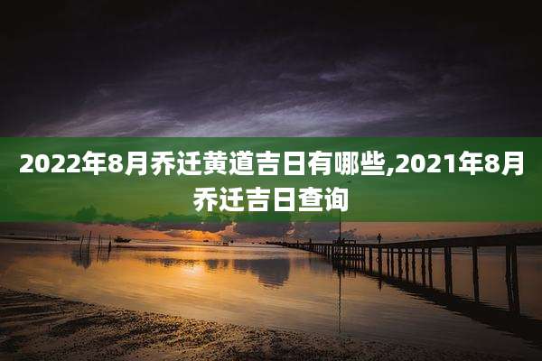 2022年8月乔迁黄道吉日有哪些,2021年8月乔迁吉日查询