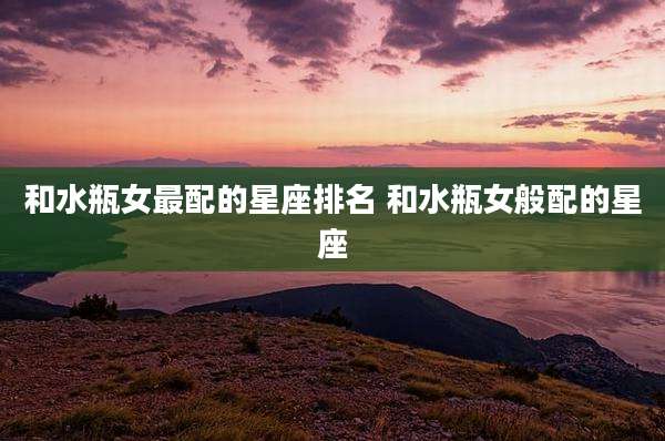 和水瓶女最配的星座排名 和水瓶女般配的星座