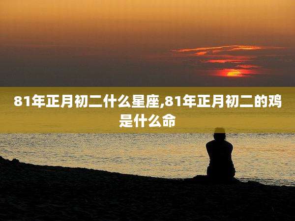 81年正月初二什么星座,81年正月初二的鸡是什么命
