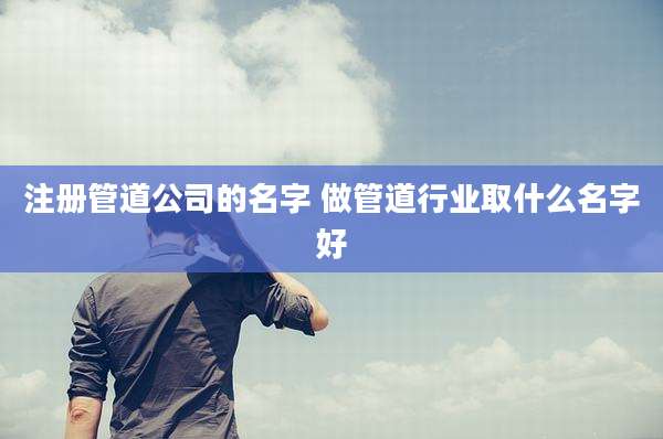 注册管道公司的名字 做管道行业取什么名字好