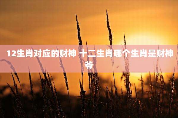 12生肖对应的财神 十二生肖哪个生肖是财神爷