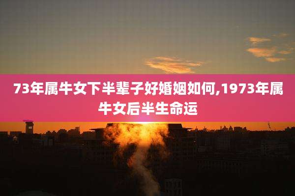 73年属牛女下半辈子好婚姻如何,1973年属牛女后半生命运