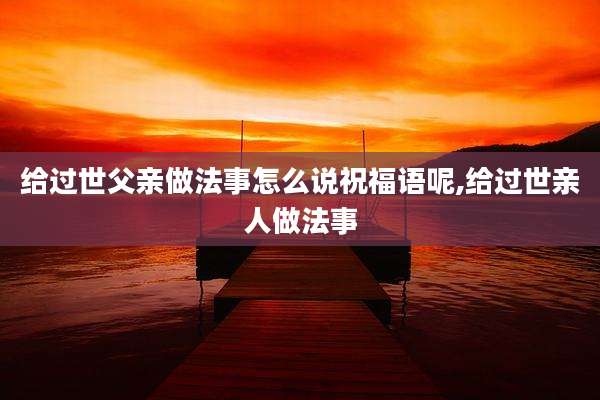 给过世父亲做法事怎么说祝福语呢,给过世亲人做法事