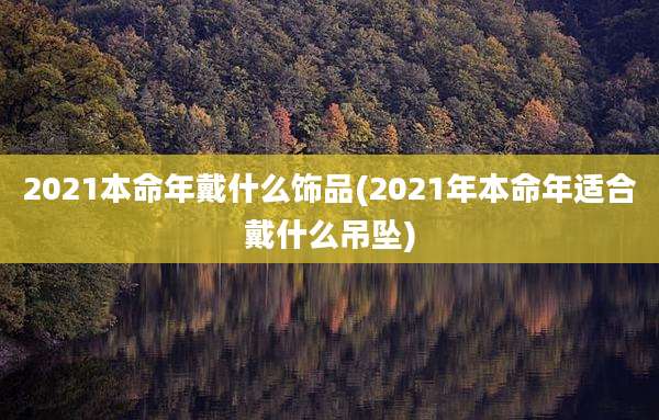 2021本命年戴什么饰品(2021年本命年适合戴什么吊坠)