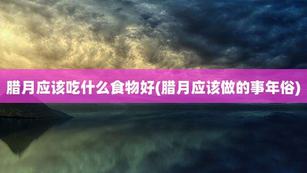 腊月应该吃什么食物好(腊月应该做的事年俗)
