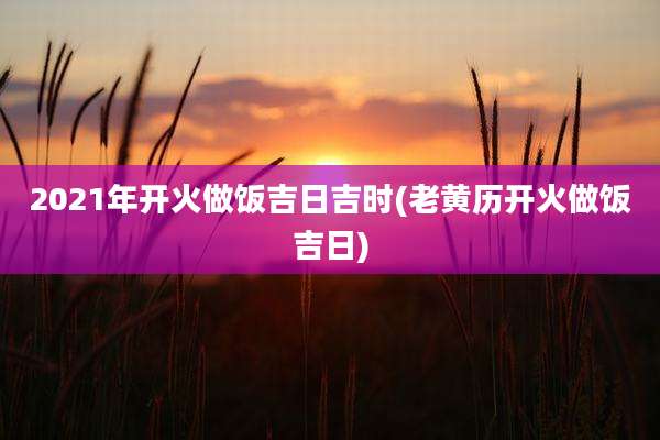 2021年开火做饭吉日吉时(老黄历开火做饭吉日)