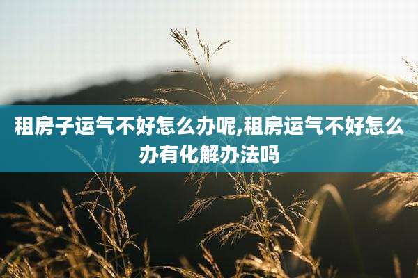 租房子运气不好怎么办呢,租房运气不好怎么办有化解办法吗