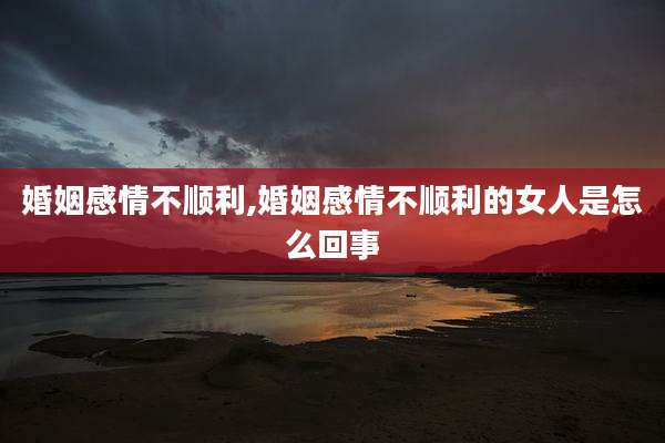 婚姻感情不顺利,婚姻感情不顺利的女人是怎么回事