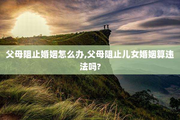 父母阻止婚姻怎么办,父母阻止儿女婚姻算违法吗?