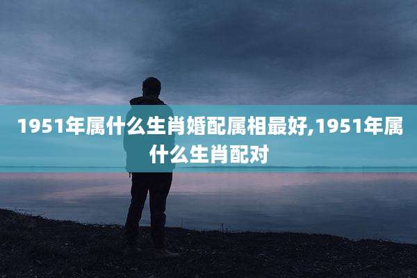 1951年属什么生肖婚配属相最好,1951年属什么生肖配对