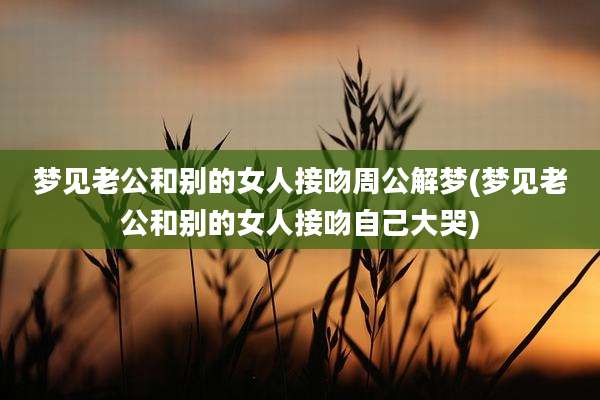 梦见老公和别的女人接吻周公解梦(梦见老公和别的女人接吻自己大哭)
