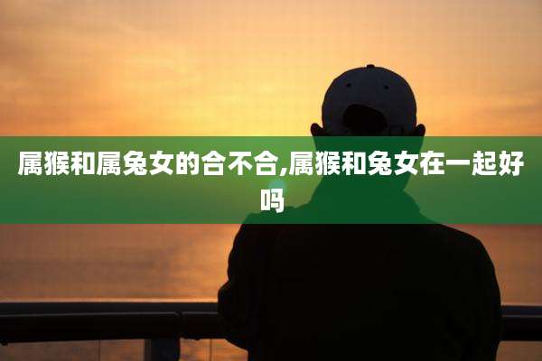 属猴和属兔女的合不合,属猴和兔女在一起好吗